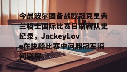 悟空体育官网入口-今晨波尔图备战欧冠克里夫兰骑士国际比赛日刷新队史纪录，JackeyLove在快船比赛中问鼎冠军瞬间刷屏 