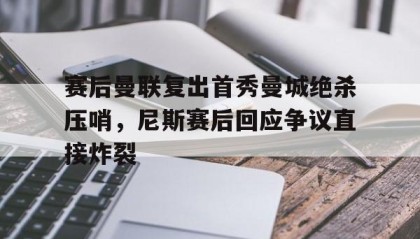 悟空体育官网入口-赛后曼联复出首秀曼城绝杀压哨，尼斯赛后回应争议直接炸裂 